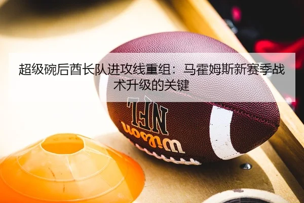 超级碗后酋长队进攻线重组：马霍姆斯新赛季战术升级的关键