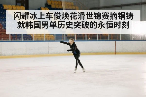 闪耀冰上车俊焕花滑世锦赛摘铜铸就韩国男单历史突破的永恒时刻